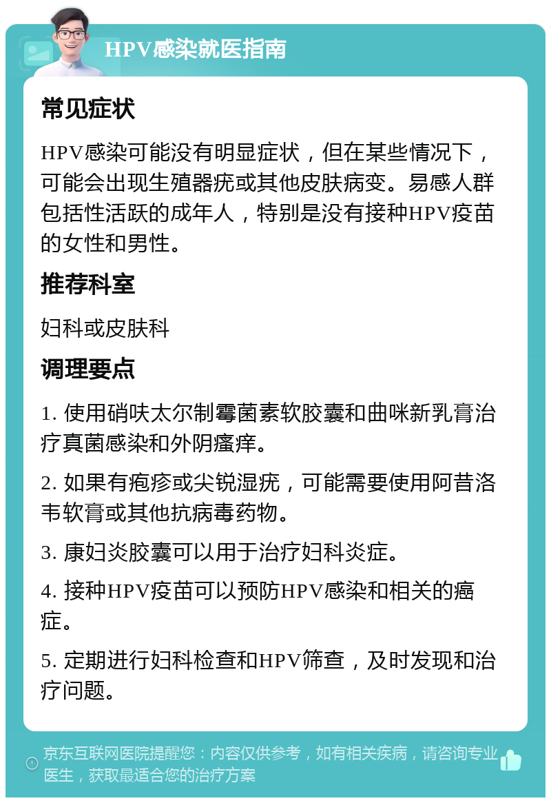 HPV感染就医指南 常见症状 HPV感染可能没有明显症状，但在某些情况下，可能会出现生殖器疣或其他皮肤病变。易感人群包括性活跃的成年人，特别是没有接种HPV疫苗的女性和男性。 推荐科室 妇科或皮肤科 调理要点 1. 使用硝呋太尔制霉菌素软胶囊和曲咪新乳膏治疗真菌感染和外阴瘙痒。 2. 如果有疱疹或尖锐湿疣，可能需要使用阿昔洛韦软膏或其他抗病毒药物。 3. 康妇炎胶囊可以用于治疗妇科炎症。 4. 接种HPV疫苗可以预防HPV感染和相关的癌症。 5. 定期进行妇科检查和HPV筛查，及时发现和治疗问题。