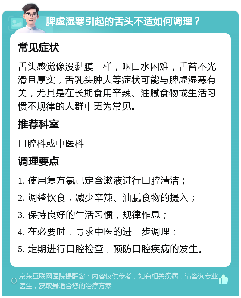 脾虚湿寒引起的舌头不适如何调理？ 常见症状 舌头感觉像没黏膜一样，咽口水困难，舌苔不光滑且厚实，舌乳头肿大等症状可能与脾虚湿寒有关，尤其是在长期食用辛辣、油腻食物或生活习惯不规律的人群中更为常见。 推荐科室 口腔科或中医科 调理要点 1. 使用复方氯己定含漱液进行口腔清洁； 2. 调整饮食，减少辛辣、油腻食物的摄入； 3. 保持良好的生活习惯，规律作息； 4. 在必要时，寻求中医的进一步调理； 5. 定期进行口腔检查，预防口腔疾病的发生。