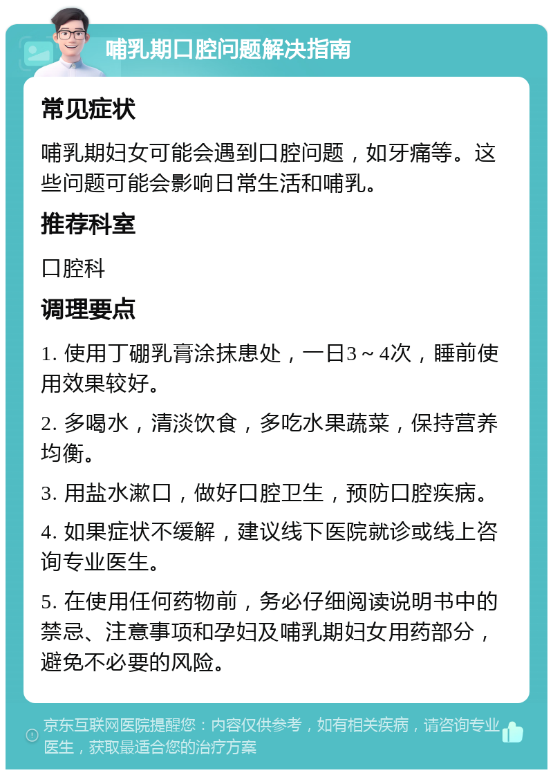 哺乳期口腔问题解决指南 常见症状 哺乳期妇女可能会遇到口腔问题，如牙痛等。这些问题可能会影响日常生活和哺乳。 推荐科室 口腔科 调理要点 1. 使用丁硼乳膏涂抹患处，一日3～4次，睡前使用效果较好。 2. 多喝水，清淡饮食，多吃水果蔬菜，保持营养均衡。 3. 用盐水漱口，做好口腔卫生，预防口腔疾病。 4. 如果症状不缓解，建议线下医院就诊或线上咨询专业医生。 5. 在使用任何药物前，务必仔细阅读说明书中的禁忌、注意事项和孕妇及哺乳期妇女用药部分，避免不必要的风险。