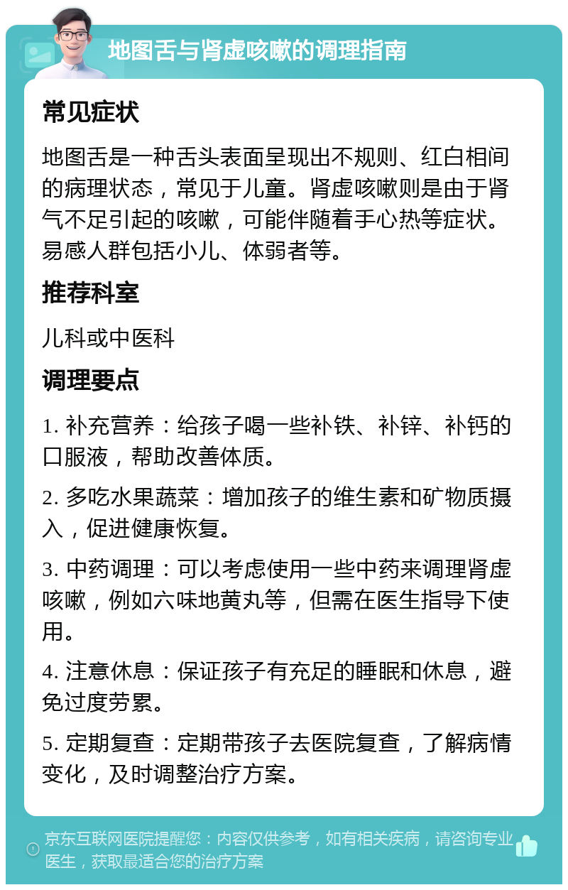 地图舌与肾虚咳嗽的调理指南 常见症状 地图舌是一种舌头表面呈现出不规则、红白相间的病理状态，常见于儿童。肾虚咳嗽则是由于肾气不足引起的咳嗽，可能伴随着手心热等症状。易感人群包括小儿、体弱者等。 推荐科室 儿科或中医科 调理要点 1. 补充营养：给孩子喝一些补铁、补锌、补钙的口服液，帮助改善体质。 2. 多吃水果蔬菜：增加孩子的维生素和矿物质摄入，促进健康恢复。 3. 中药调理：可以考虑使用一些中药来调理肾虚咳嗽，例如六味地黄丸等，但需在医生指导下使用。 4. 注意休息：保证孩子有充足的睡眠和休息，避免过度劳累。 5. 定期复查：定期带孩子去医院复查，了解病情变化，及时调整治疗方案。