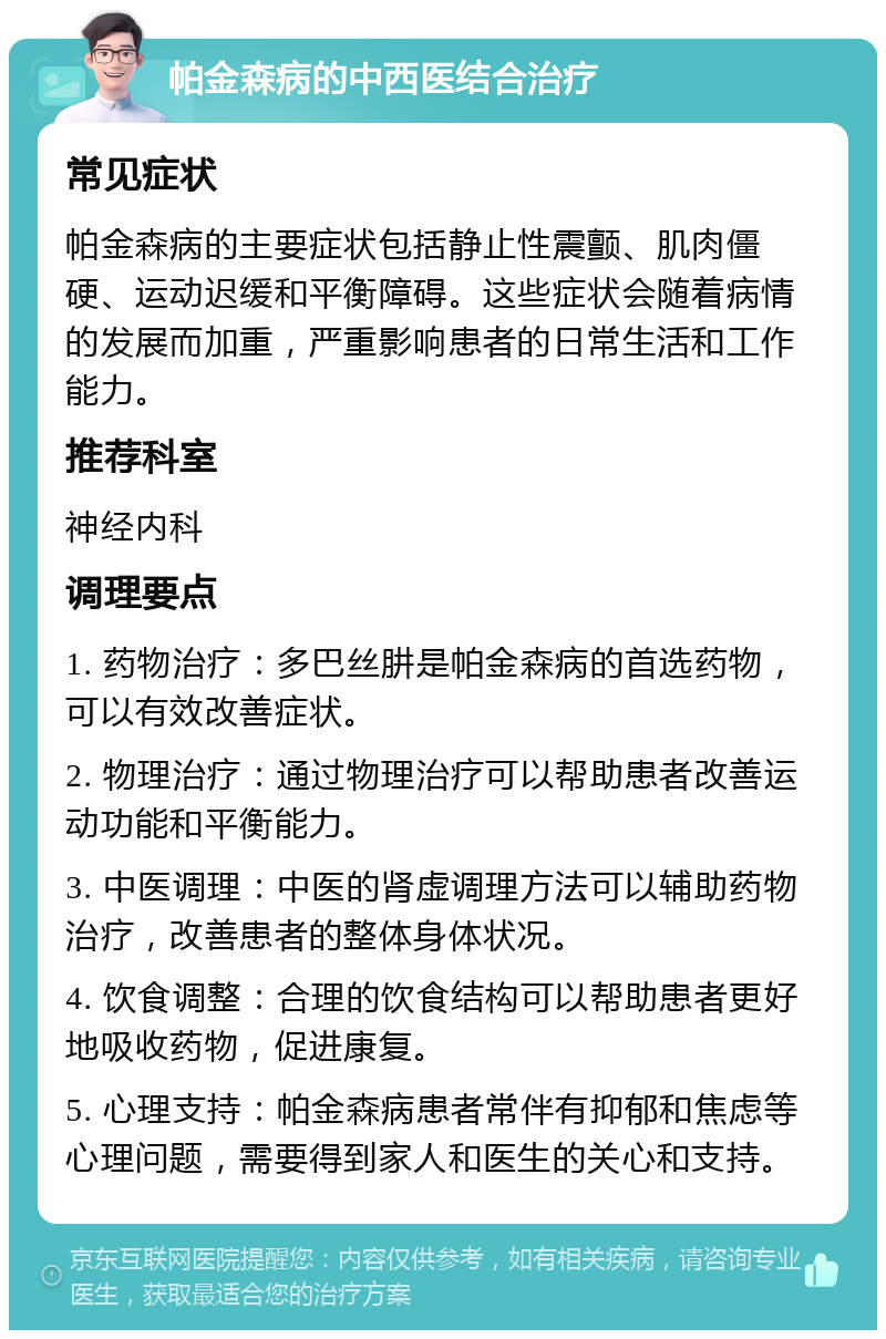 帕金森病的中西医结合治疗 常见症状 帕金森病的主要症状包括静止性震颤、肌肉僵硬、运动迟缓和平衡障碍。这些症状会随着病情的发展而加重，严重影响患者的日常生活和工作能力。 推荐科室 神经内科 调理要点 1. 药物治疗：多巴丝肼是帕金森病的首选药物，可以有效改善症状。 2. 物理治疗：通过物理治疗可以帮助患者改善运动功能和平衡能力。 3. 中医调理：中医的肾虚调理方法可以辅助药物治疗，改善患者的整体身体状况。 4. 饮食调整：合理的饮食结构可以帮助患者更好地吸收药物，促进康复。 5. 心理支持：帕金森病患者常伴有抑郁和焦虑等心理问题，需要得到家人和医生的关心和支持。