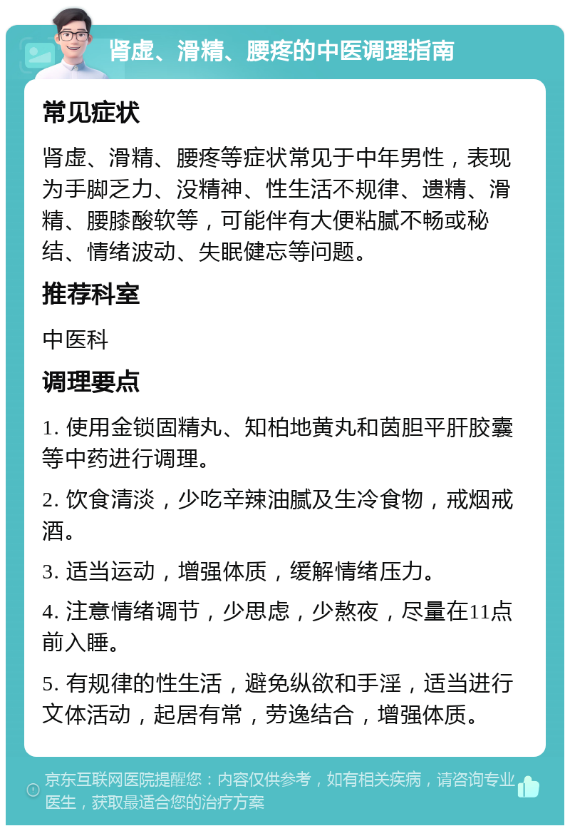 肾虚、滑精、腰疼的中医调理指南 常见症状 肾虚、滑精、腰疼等症状常见于中年男性，表现为手脚乏力、没精神、性生活不规律、遗精、滑精、腰膝酸软等，可能伴有大便粘腻不畅或秘结、情绪波动、失眠健忘等问题。 推荐科室 中医科 调理要点 1. 使用金锁固精丸、知柏地黄丸和茵胆平肝胶囊等中药进行调理。 2. 饮食清淡，少吃辛辣油腻及生冷食物，戒烟戒酒。 3. 适当运动，增强体质，缓解情绪压力。 4. 注意情绪调节，少思虑，少熬夜，尽量在11点前入睡。 5. 有规律的性生活，避免纵欲和手淫，适当进行文体活动，起居有常，劳逸结合，增强体质。