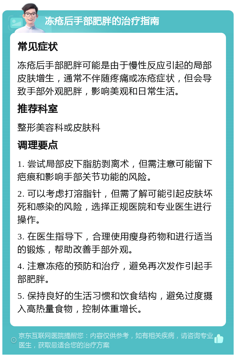 冻疮后手部肥胖的治疗指南 常见症状 冻疮后手部肥胖可能是由于慢性反应引起的局部皮肤增生，通常不伴随疼痛或冻疮症状，但会导致手部外观肥胖，影响美观和日常生活。 推荐科室 整形美容科或皮肤科 调理要点 1. 尝试局部皮下脂肪剥离术，但需注意可能留下疤痕和影响手部关节功能的风险。 2. 可以考虑打溶脂针，但需了解可能引起皮肤坏死和感染的风险，选择正规医院和专业医生进行操作。 3. 在医生指导下，合理使用瘦身药物和进行适当的锻炼，帮助改善手部外观。 4. 注意冻疮的预防和治疗，避免再次发作引起手部肥胖。 5. 保持良好的生活习惯和饮食结构，避免过度摄入高热量食物，控制体重增长。