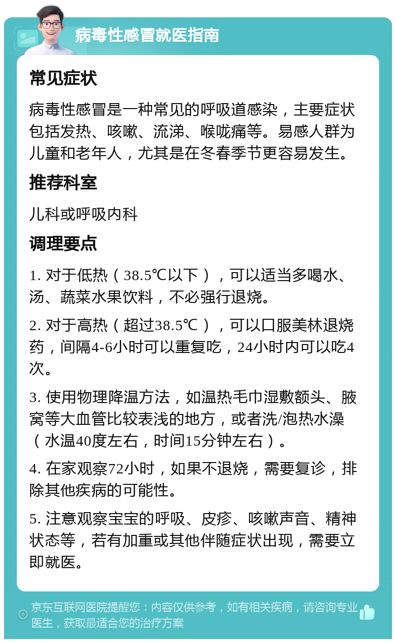 病毒性感冒就医指南 常见症状 病毒性感冒是一种常见的呼吸道感染，主要症状包括发热、咳嗽、流涕、喉咙痛等。易感人群为儿童和老年人，尤其是在冬春季节更容易发生。 推荐科室 儿科或呼吸内科 调理要点 1. 对于低热（38.5℃以下），可以适当多喝水、汤、蔬菜水果饮料，不必强行退烧。 2. 对于高热（超过38.5℃），可以口服美林退烧药，间隔4-6小时可以重复吃，24小时内可以吃4次。 3. 使用物理降温方法，如温热毛巾湿敷额头、腋窝等大血管比较表浅的地方，或者洗/泡热水澡（水温40度左右，时间15分钟左右）。 4. 在家观察72小时，如果不退烧，需要复诊，排除其他疾病的可能性。 5. 注意观察宝宝的呼吸、皮疹、咳嗽声音、精神状态等，若有加重或其他伴随症状出现，需要立即就医。