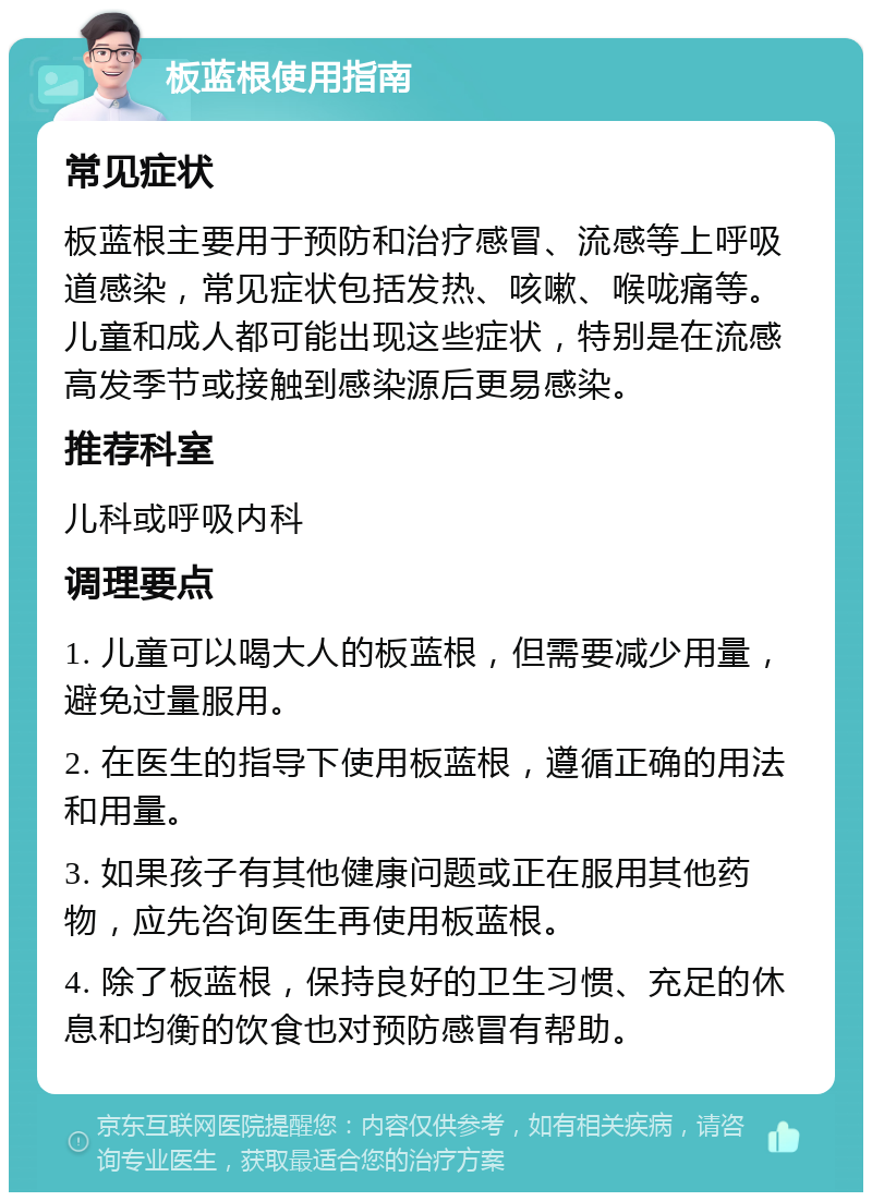 板蓝根使用指南 常见症状 板蓝根主要用于预防和治疗感冒、流感等上呼吸道感染，常见症状包括发热、咳嗽、喉咙痛等。儿童和成人都可能出现这些症状，特别是在流感高发季节或接触到感染源后更易感染。 推荐科室 儿科或呼吸内科 调理要点 1. 儿童可以喝大人的板蓝根，但需要减少用量，避免过量服用。 2. 在医生的指导下使用板蓝根，遵循正确的用法和用量。 3. 如果孩子有其他健康问题或正在服用其他药物，应先咨询医生再使用板蓝根。 4. 除了板蓝根，保持良好的卫生习惯、充足的休息和均衡的饮食也对预防感冒有帮助。