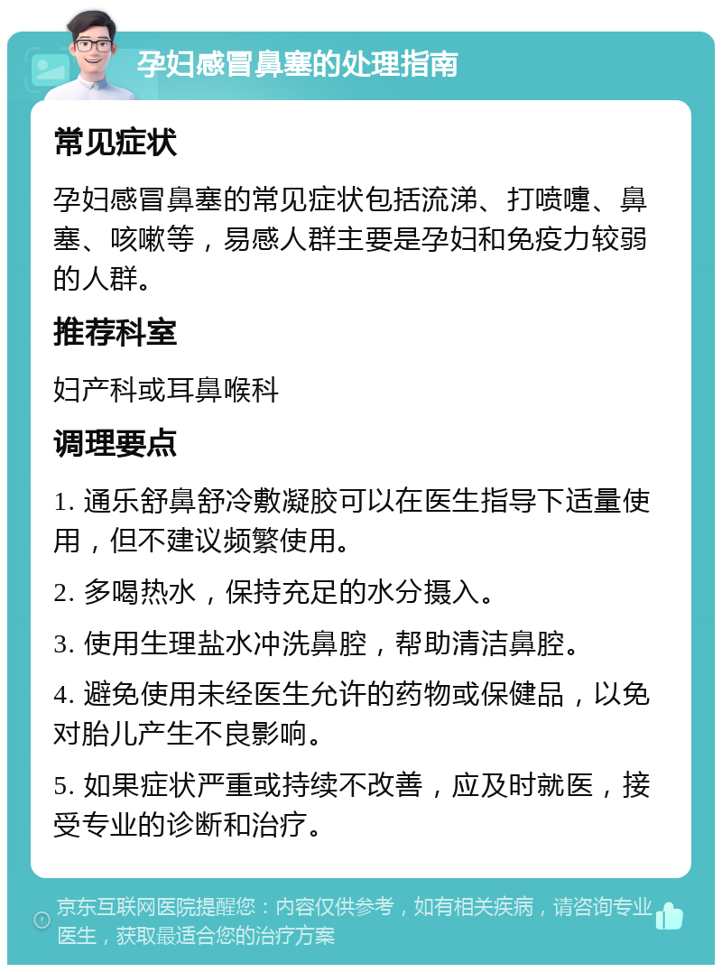 孕妇感冒鼻塞的处理指南 常见症状 孕妇感冒鼻塞的常见症状包括流涕、打喷嚏、鼻塞、咳嗽等，易感人群主要是孕妇和免疫力较弱的人群。 推荐科室 妇产科或耳鼻喉科 调理要点 1. 通乐舒鼻舒冷敷凝胶可以在医生指导下适量使用，但不建议频繁使用。 2. 多喝热水，保持充足的水分摄入。 3. 使用生理盐水冲洗鼻腔，帮助清洁鼻腔。 4. 避免使用未经医生允许的药物或保健品，以免对胎儿产生不良影响。 5. 如果症状严重或持续不改善，应及时就医，接受专业的诊断和治疗。