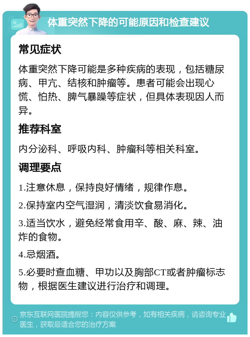 体重突然下降的可能原因和检查建议 常见症状 体重突然下降可能是多种疾病的表现，包括糖尿病、甲亢、结核和肿瘤等。患者可能会出现心慌、怕热、脾气暴躁等症状，但具体表现因人而异。 推荐科室 内分泌科、呼吸内科、肿瘤科等相关科室。 调理要点 1.注意休息，保持良好情绪，规律作息。 2.保持室内空气湿润，清淡饮食易消化。 3.适当饮水，避免经常食用辛、酸、麻、辣、油炸的食物。 4.忌烟酒。 5.必要时查血糖、甲功以及胸部CT或者肿瘤标志物，根据医生建议进行治疗和调理。