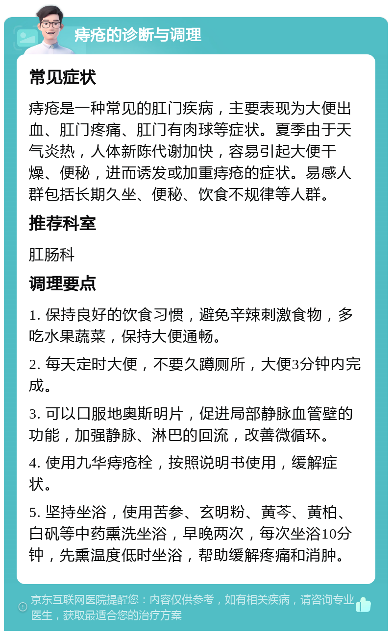 痔疮的诊断与调理 常见症状 痔疮是一种常见的肛门疾病，主要表现为大便出血、肛门疼痛、肛门有肉球等症状。夏季由于天气炎热，人体新陈代谢加快，容易引起大便干燥、便秘，进而诱发或加重痔疮的症状。易感人群包括长期久坐、便秘、饮食不规律等人群。 推荐科室 肛肠科 调理要点 1. 保持良好的饮食习惯，避免辛辣刺激食物，多吃水果蔬菜，保持大便通畅。 2. 每天定时大便，不要久蹲厕所，大便3分钟内完成。 3. 可以口服地奥斯明片，促进局部静脉血管壁的功能，加强静脉、淋巴的回流，改善微循环。 4. 使用九华痔疮栓，按照说明书使用，缓解症状。 5. 坚持坐浴，使用苦参、玄明粉、黄芩、黄柏、白矾等中药熏洗坐浴，早晚两次，每次坐浴10分钟，先熏温度低时坐浴，帮助缓解疼痛和消肿。