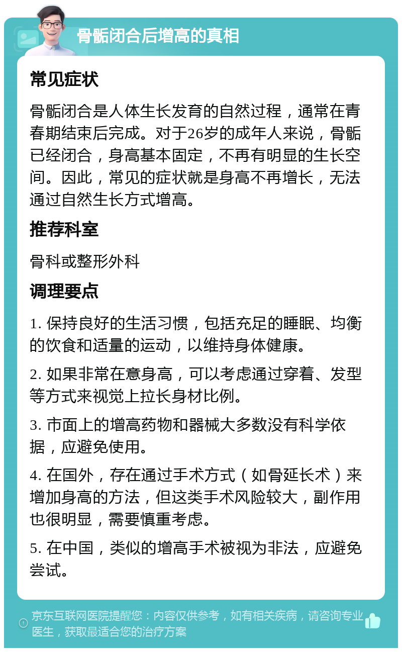 骨骺闭合后增高的真相 常见症状 骨骺闭合是人体生长发育的自然过程，通常在青春期结束后完成。对于26岁的成年人来说，骨骺已经闭合，身高基本固定，不再有明显的生长空间。因此，常见的症状就是身高不再增长，无法通过自然生长方式增高。 推荐科室 骨科或整形外科 调理要点 1. 保持良好的生活习惯，包括充足的睡眠、均衡的饮食和适量的运动，以维持身体健康。 2. 如果非常在意身高，可以考虑通过穿着、发型等方式来视觉上拉长身材比例。 3. 市面上的增高药物和器械大多数没有科学依据，应避免使用。 4. 在国外，存在通过手术方式（如骨延长术）来增加身高的方法，但这类手术风险较大，副作用也很明显，需要慎重考虑。 5. 在中国，类似的增高手术被视为非法，应避免尝试。