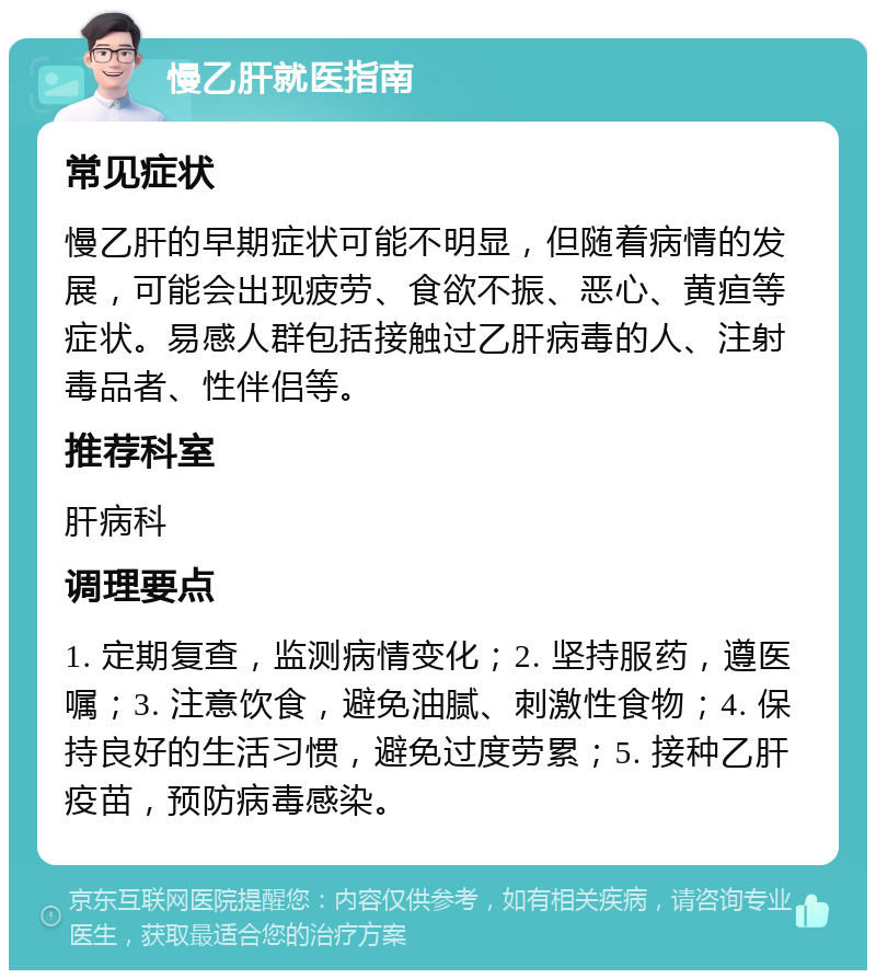 慢乙肝就医指南 常见症状 慢乙肝的早期症状可能不明显，但随着病情的发展，可能会出现疲劳、食欲不振、恶心、黄疸等症状。易感人群包括接触过乙肝病毒的人、注射毒品者、性伴侣等。 推荐科室 肝病科 调理要点 1. 定期复查，监测病情变化；2. 坚持服药，遵医嘱；3. 注意饮食，避免油腻、刺激性食物；4. 保持良好的生活习惯，避免过度劳累；5. 接种乙肝疫苗，预防病毒感染。