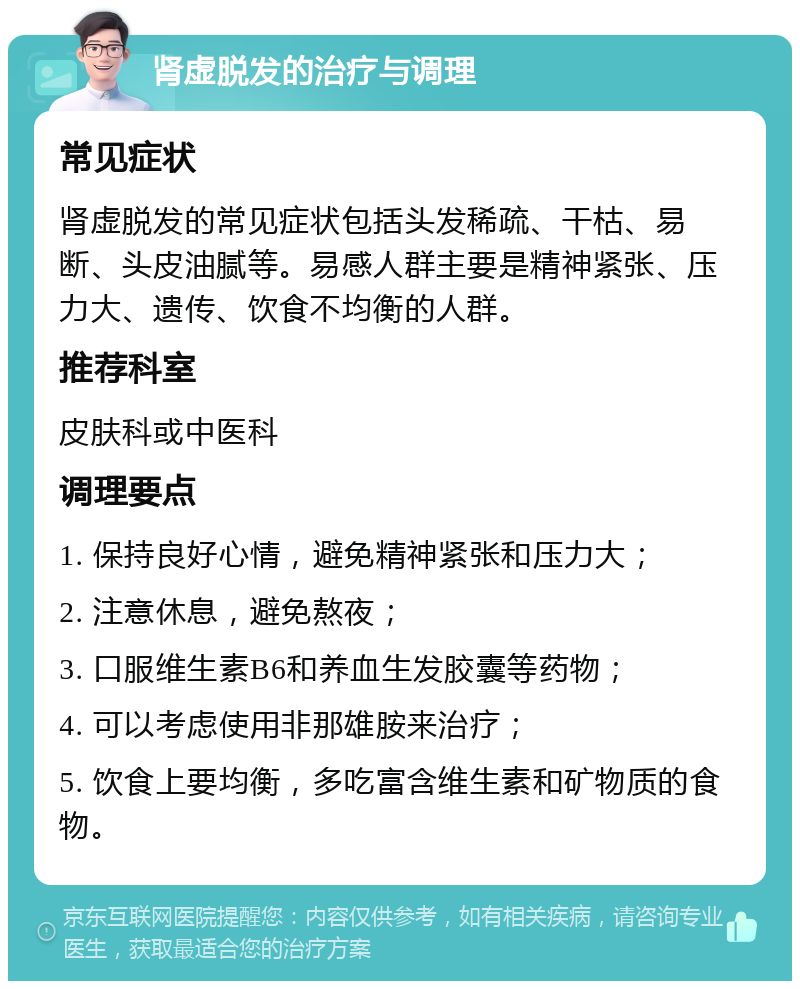 肾虚脱发的治疗与调理 常见症状 肾虚脱发的常见症状包括头发稀疏、干枯、易断、头皮油腻等。易感人群主要是精神紧张、压力大、遗传、饮食不均衡的人群。 推荐科室 皮肤科或中医科 调理要点 1. 保持良好心情，避免精神紧张和压力大； 2. 注意休息，避免熬夜； 3. 口服维生素B6和养血生发胶囊等药物； 4. 可以考虑使用非那雄胺来治疗； 5. 饮食上要均衡，多吃富含维生素和矿物质的食物。