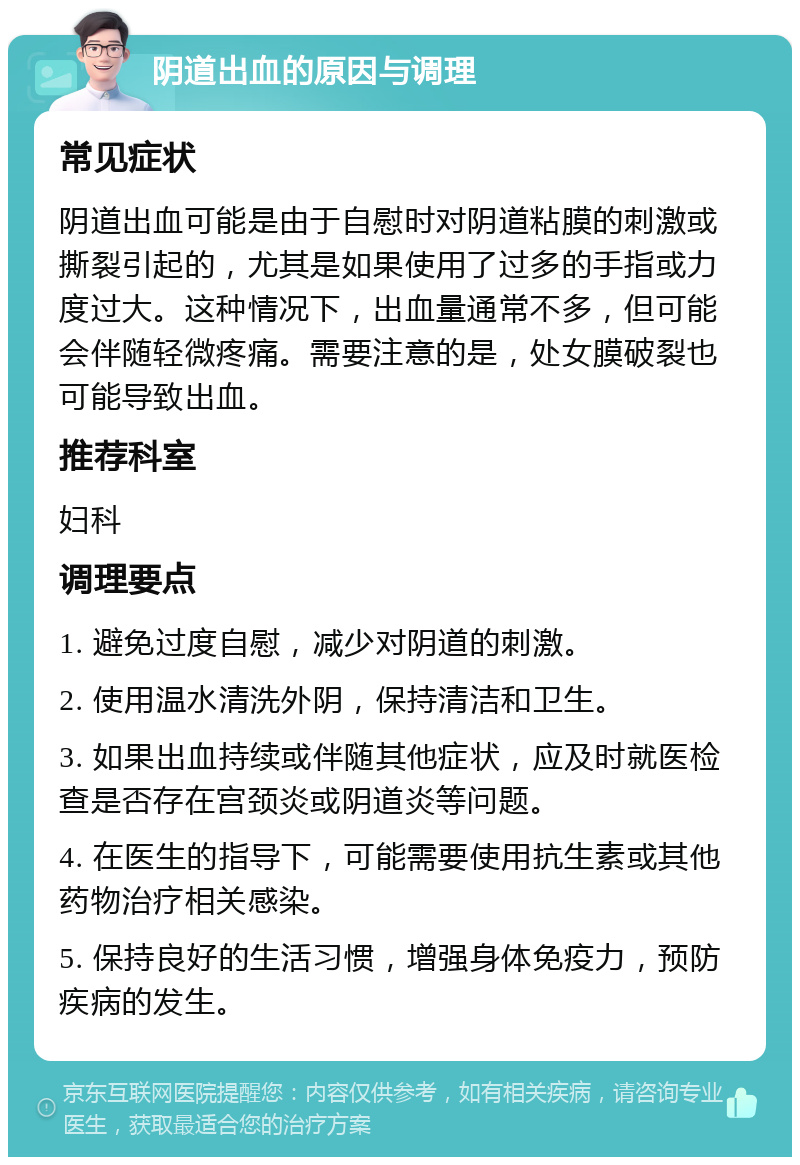 阴道出血的原因与调理 常见症状 阴道出血可能是由于自慰时对阴道粘膜的刺激或撕裂引起的，尤其是如果使用了过多的手指或力度过大。这种情况下，出血量通常不多，但可能会伴随轻微疼痛。需要注意的是，处女膜破裂也可能导致出血。 推荐科室 妇科 调理要点 1. 避免过度自慰，减少对阴道的刺激。 2. 使用温水清洗外阴，保持清洁和卫生。 3. 如果出血持续或伴随其他症状，应及时就医检查是否存在宫颈炎或阴道炎等问题。 4. 在医生的指导下，可能需要使用抗生素或其他药物治疗相关感染。 5. 保持良好的生活习惯，增强身体免疫力，预防疾病的发生。