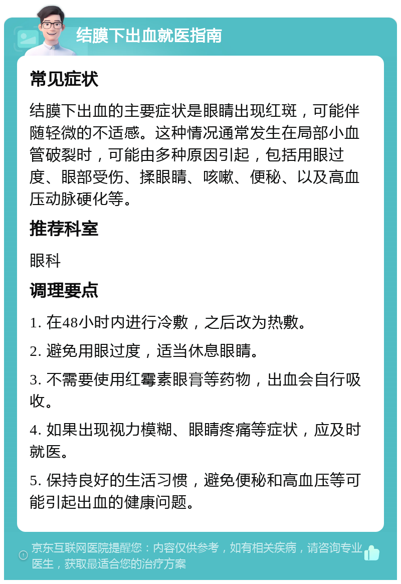 结膜下出血就医指南 常见症状 结膜下出血的主要症状是眼睛出现红斑，可能伴随轻微的不适感。这种情况通常发生在局部小血管破裂时，可能由多种原因引起，包括用眼过度、眼部受伤、揉眼睛、咳嗽、便秘、以及高血压动脉硬化等。 推荐科室 眼科 调理要点 1. 在48小时内进行冷敷，之后改为热敷。 2. 避免用眼过度，适当休息眼睛。 3. 不需要使用红霉素眼膏等药物，出血会自行吸收。 4. 如果出现视力模糊、眼睛疼痛等症状，应及时就医。 5. 保持良好的生活习惯，避免便秘和高血压等可能引起出血的健康问题。