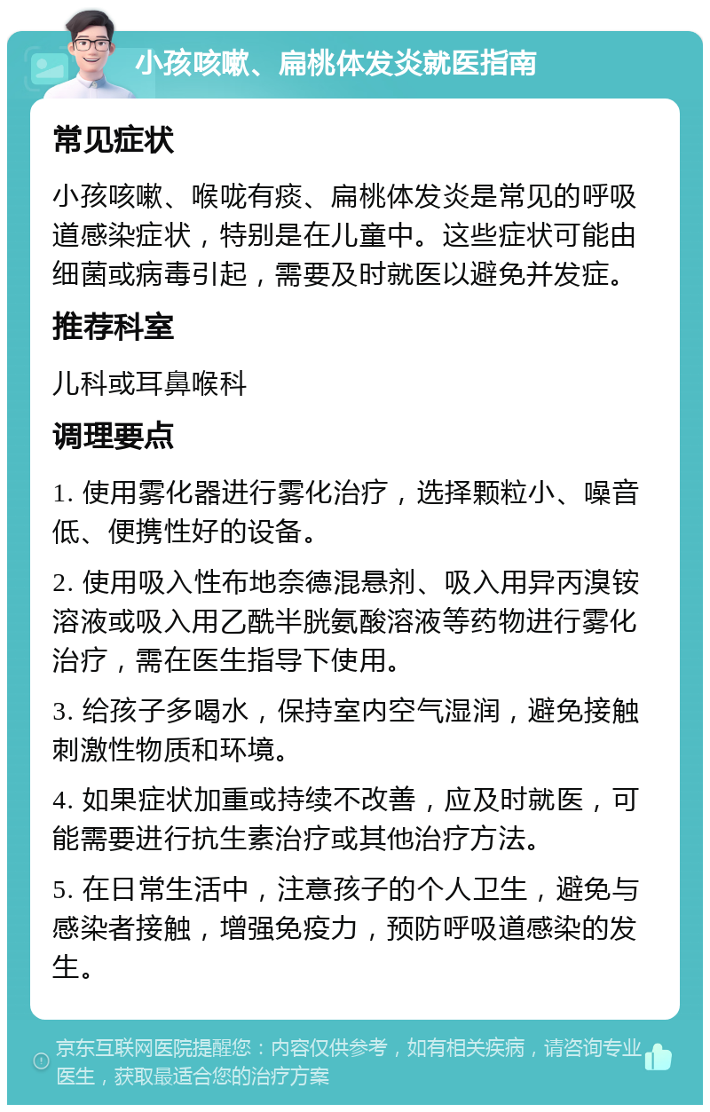 小孩咳嗽、扁桃体发炎就医指南 常见症状 小孩咳嗽、喉咙有痰、扁桃体发炎是常见的呼吸道感染症状，特别是在儿童中。这些症状可能由细菌或病毒引起，需要及时就医以避免并发症。 推荐科室 儿科或耳鼻喉科 调理要点 1. 使用雾化器进行雾化治疗，选择颗粒小、噪音低、便携性好的设备。 2. 使用吸入性布地奈德混悬剂、吸入用异丙溴铵溶液或吸入用乙酰半胱氨酸溶液等药物进行雾化治疗，需在医生指导下使用。 3. 给孩子多喝水，保持室内空气湿润，避免接触刺激性物质和环境。 4. 如果症状加重或持续不改善，应及时就医，可能需要进行抗生素治疗或其他治疗方法。 5. 在日常生活中，注意孩子的个人卫生，避免与感染者接触，增强免疫力，预防呼吸道感染的发生。