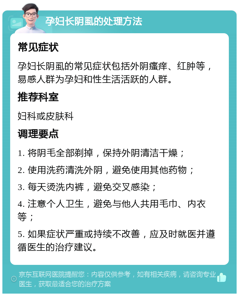 孕妇长阴虱的处理方法 常见症状 孕妇长阴虱的常见症状包括外阴瘙痒、红肿等，易感人群为孕妇和性生活活跃的人群。 推荐科室 妇科或皮肤科 调理要点 1. 将阴毛全部剃掉，保持外阴清洁干燥； 2. 使用洗药清洗外阴，避免使用其他药物； 3. 每天烫洗内裤，避免交叉感染； 4. 注意个人卫生，避免与他人共用毛巾、内衣等； 5. 如果症状严重或持续不改善，应及时就医并遵循医生的治疗建议。