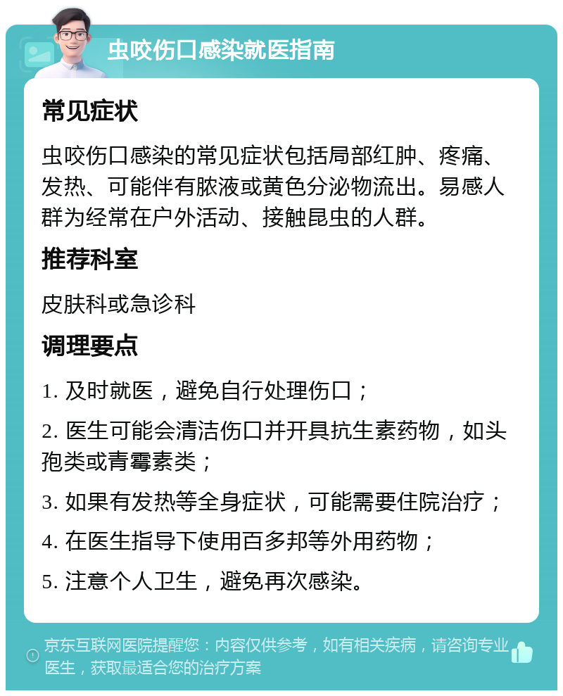 虫咬伤口感染就医指南 常见症状 虫咬伤口感染的常见症状包括局部红肿、疼痛、发热、可能伴有脓液或黄色分泌物流出。易感人群为经常在户外活动、接触昆虫的人群。 推荐科室 皮肤科或急诊科 调理要点 1. 及时就医，避免自行处理伤口； 2. 医生可能会清洁伤口并开具抗生素药物，如头孢类或青霉素类； 3. 如果有发热等全身症状，可能需要住院治疗； 4. 在医生指导下使用百多邦等外用药物； 5. 注意个人卫生，避免再次感染。