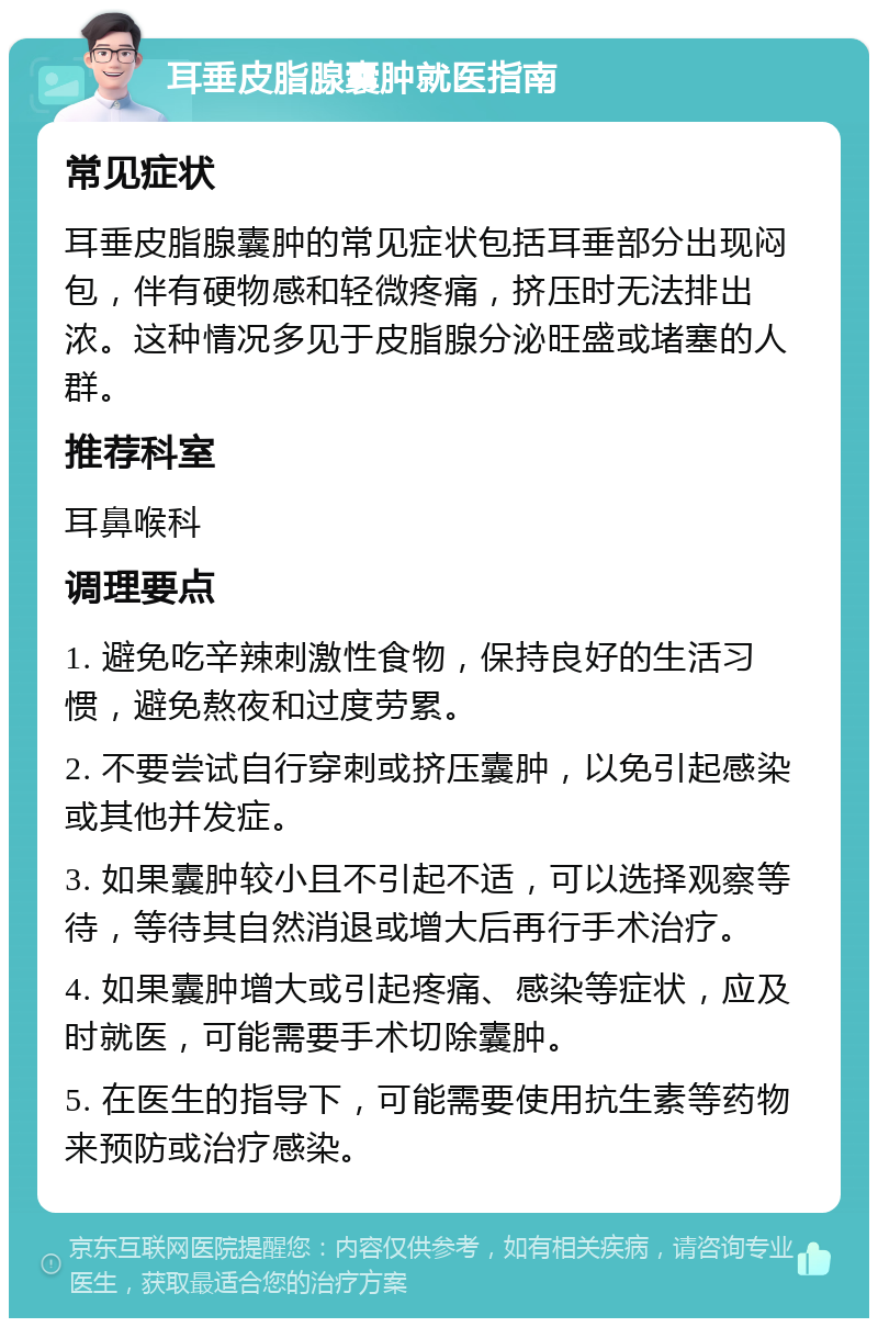 耳垂皮脂腺囊肿就医指南 常见症状 耳垂皮脂腺囊肿的常见症状包括耳垂部分出现闷包，伴有硬物感和轻微疼痛，挤压时无法排出浓。这种情况多见于皮脂腺分泌旺盛或堵塞的人群。 推荐科室 耳鼻喉科 调理要点 1. 避免吃辛辣刺激性食物，保持良好的生活习惯，避免熬夜和过度劳累。 2. 不要尝试自行穿刺或挤压囊肿，以免引起感染或其他并发症。 3. 如果囊肿较小且不引起不适，可以选择观察等待，等待其自然消退或增大后再行手术治疗。 4. 如果囊肿增大或引起疼痛、感染等症状，应及时就医，可能需要手术切除囊肿。 5. 在医生的指导下，可能需要使用抗生素等药物来预防或治疗感染。