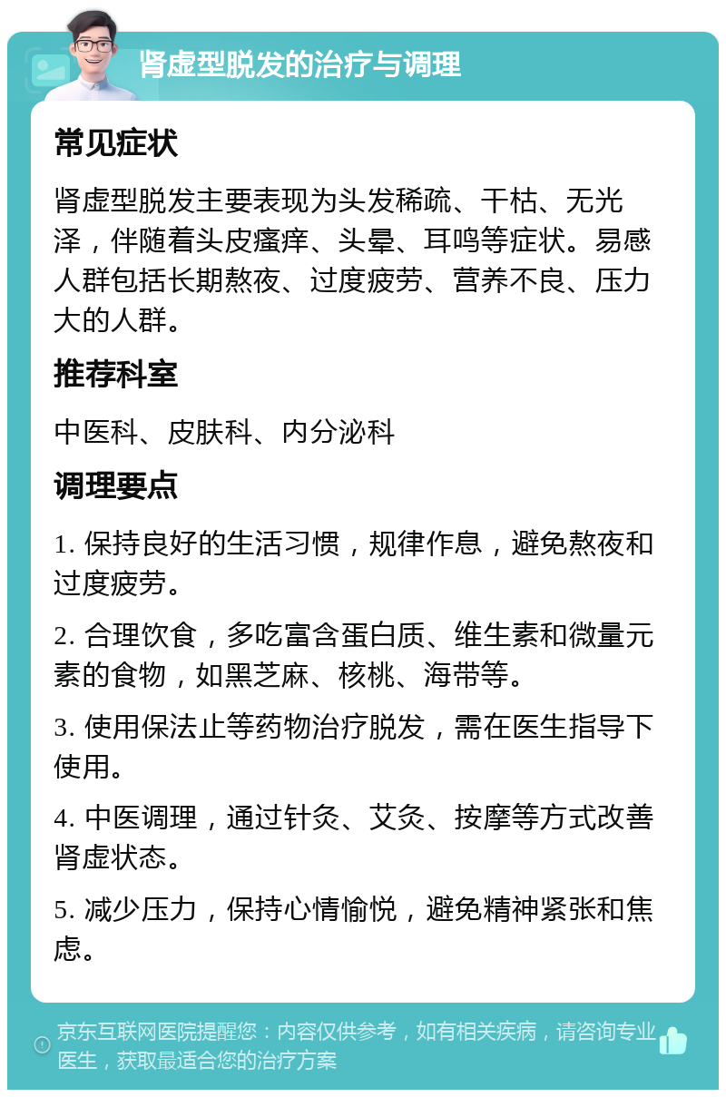 肾虚型脱发的治疗与调理 常见症状 肾虚型脱发主要表现为头发稀疏、干枯、无光泽，伴随着头皮瘙痒、头晕、耳鸣等症状。易感人群包括长期熬夜、过度疲劳、营养不良、压力大的人群。 推荐科室 中医科、皮肤科、内分泌科 调理要点 1. 保持良好的生活习惯，规律作息，避免熬夜和过度疲劳。 2. 合理饮食，多吃富含蛋白质、维生素和微量元素的食物，如黑芝麻、核桃、海带等。 3. 使用保法止等药物治疗脱发，需在医生指导下使用。 4. 中医调理，通过针灸、艾灸、按摩等方式改善肾虚状态。 5. 减少压力，保持心情愉悦，避免精神紧张和焦虑。