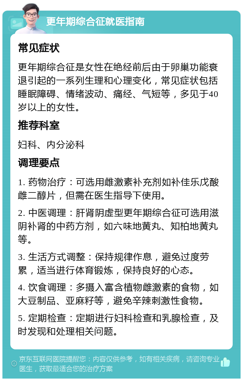 更年期综合征就医指南 常见症状 更年期综合征是女性在绝经前后由于卵巢功能衰退引起的一系列生理和心理变化，常见症状包括睡眠障碍、情绪波动、痛经、气短等，多见于40岁以上的女性。 推荐科室 妇科、内分泌科 调理要点 1. 药物治疗：可选用雌激素补充剂如补佳乐戊酸雌二醇片，但需在医生指导下使用。 2. 中医调理：肝肾阴虚型更年期综合征可选用滋阴补肾的中药方剂，如六味地黄丸、知柏地黄丸等。 3. 生活方式调整：保持规律作息，避免过度劳累，适当进行体育锻炼，保持良好的心态。 4. 饮食调理：多摄入富含植物雌激素的食物，如大豆制品、亚麻籽等，避免辛辣刺激性食物。 5. 定期检查：定期进行妇科检查和乳腺检查，及时发现和处理相关问题。