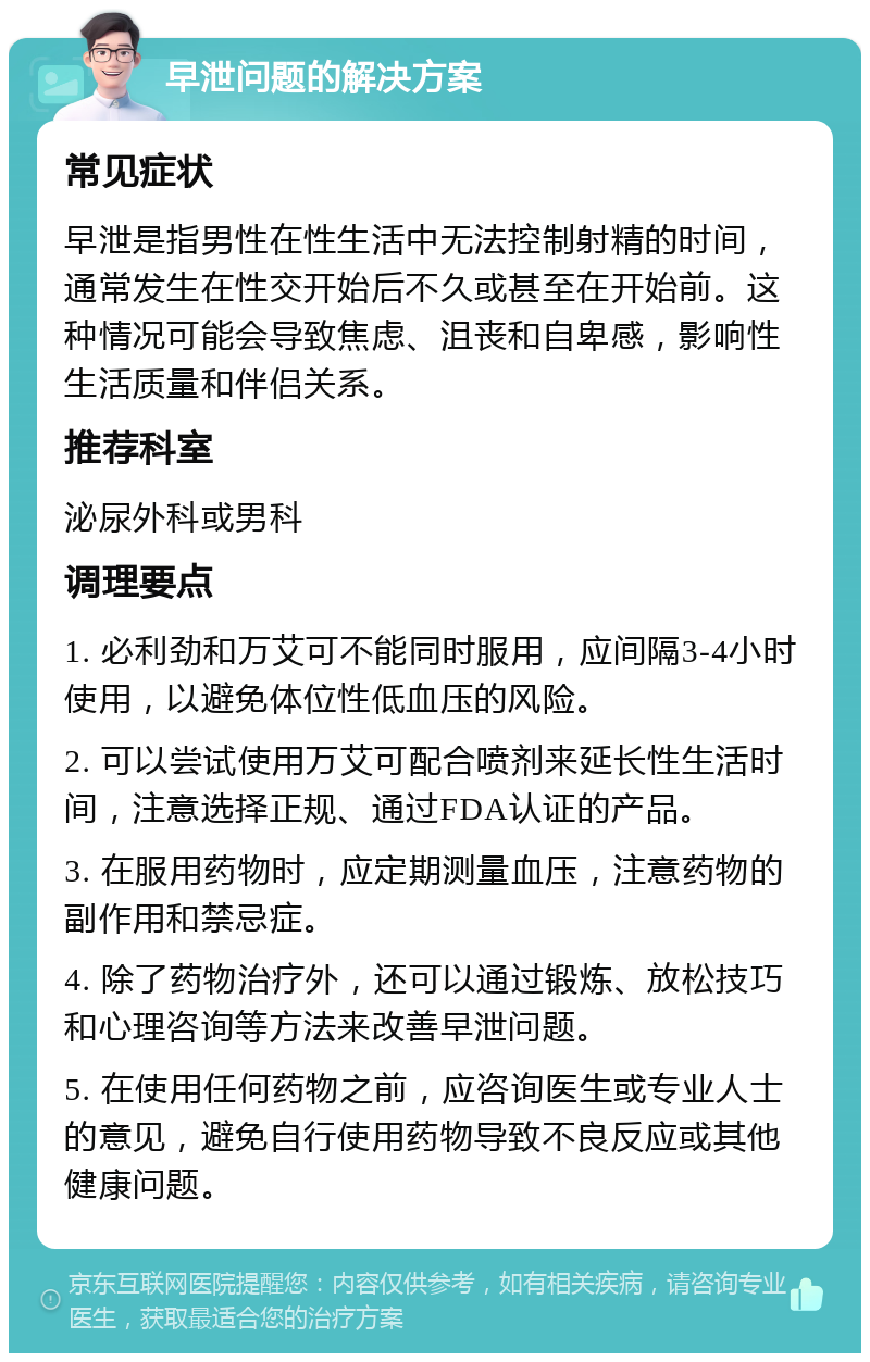 早泄问题的解决方案 常见症状 早泄是指男性在性生活中无法控制射精的时间，通常发生在性交开始后不久或甚至在开始前。这种情况可能会导致焦虑、沮丧和自卑感，影响性生活质量和伴侣关系。 推荐科室 泌尿外科或男科 调理要点 1. 必利劲和万艾可不能同时服用，应间隔3-4小时使用，以避免体位性低血压的风险。 2. 可以尝试使用万艾可配合喷剂来延长性生活时间，注意选择正规、通过FDA认证的产品。 3. 在服用药物时，应定期测量血压，注意药物的副作用和禁忌症。 4. 除了药物治疗外，还可以通过锻炼、放松技巧和心理咨询等方法来改善早泄问题。 5. 在使用任何药物之前，应咨询医生或专业人士的意见，避免自行使用药物导致不良反应或其他健康问题。