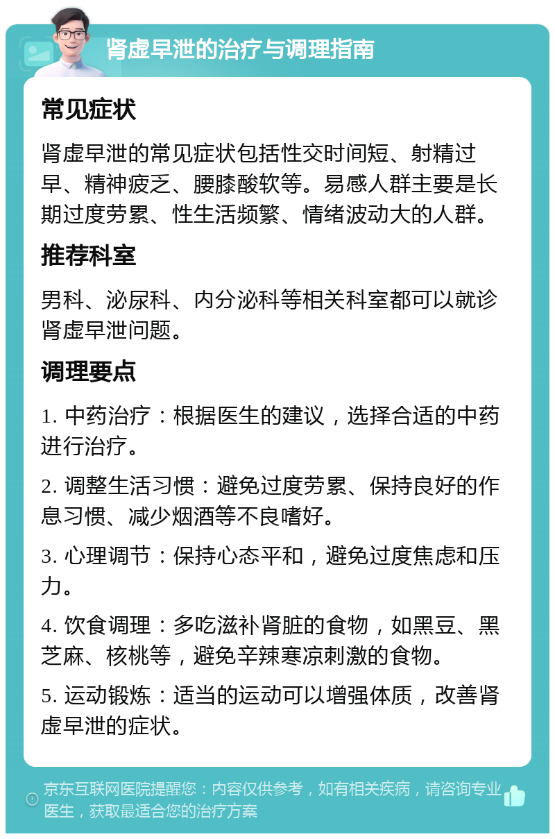 肾虚早泄的治疗与调理指南 常见症状 肾虚早泄的常见症状包括性交时间短、射精过早、精神疲乏、腰膝酸软等。易感人群主要是长期过度劳累、性生活频繁、情绪波动大的人群。 推荐科室 男科、泌尿科、内分泌科等相关科室都可以就诊肾虚早泄问题。 调理要点 1. 中药治疗：根据医生的建议，选择合适的中药进行治疗。 2. 调整生活习惯：避免过度劳累、保持良好的作息习惯、减少烟酒等不良嗜好。 3. 心理调节：保持心态平和，避免过度焦虑和压力。 4. 饮食调理：多吃滋补肾脏的食物，如黑豆、黑芝麻、核桃等，避免辛辣寒凉刺激的食物。 5. 运动锻炼：适当的运动可以增强体质，改善肾虚早泄的症状。