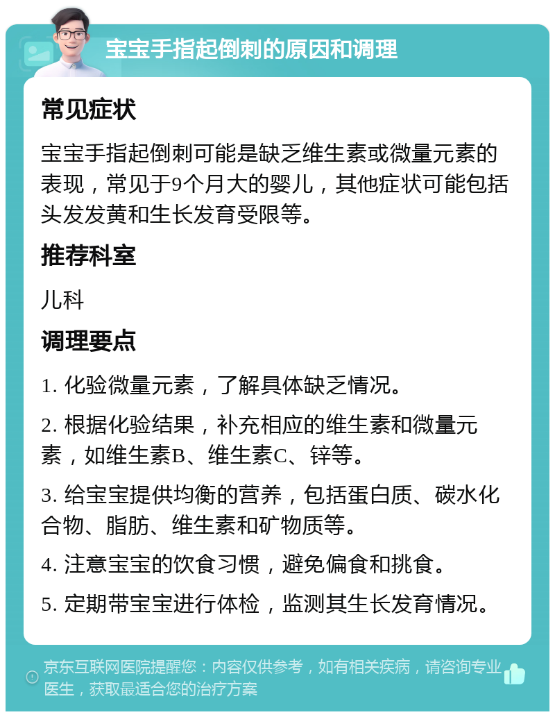 宝宝手指起倒刺的原因和调理 常见症状 宝宝手指起倒刺可能是缺乏维生素或微量元素的表现，常见于9个月大的婴儿，其他症状可能包括头发发黄和生长发育受限等。 推荐科室 儿科 调理要点 1. 化验微量元素，了解具体缺乏情况。 2. 根据化验结果，补充相应的维生素和微量元素，如维生素B、维生素C、锌等。 3. 给宝宝提供均衡的营养，包括蛋白质、碳水化合物、脂肪、维生素和矿物质等。 4. 注意宝宝的饮食习惯，避免偏食和挑食。 5. 定期带宝宝进行体检，监测其生长发育情况。