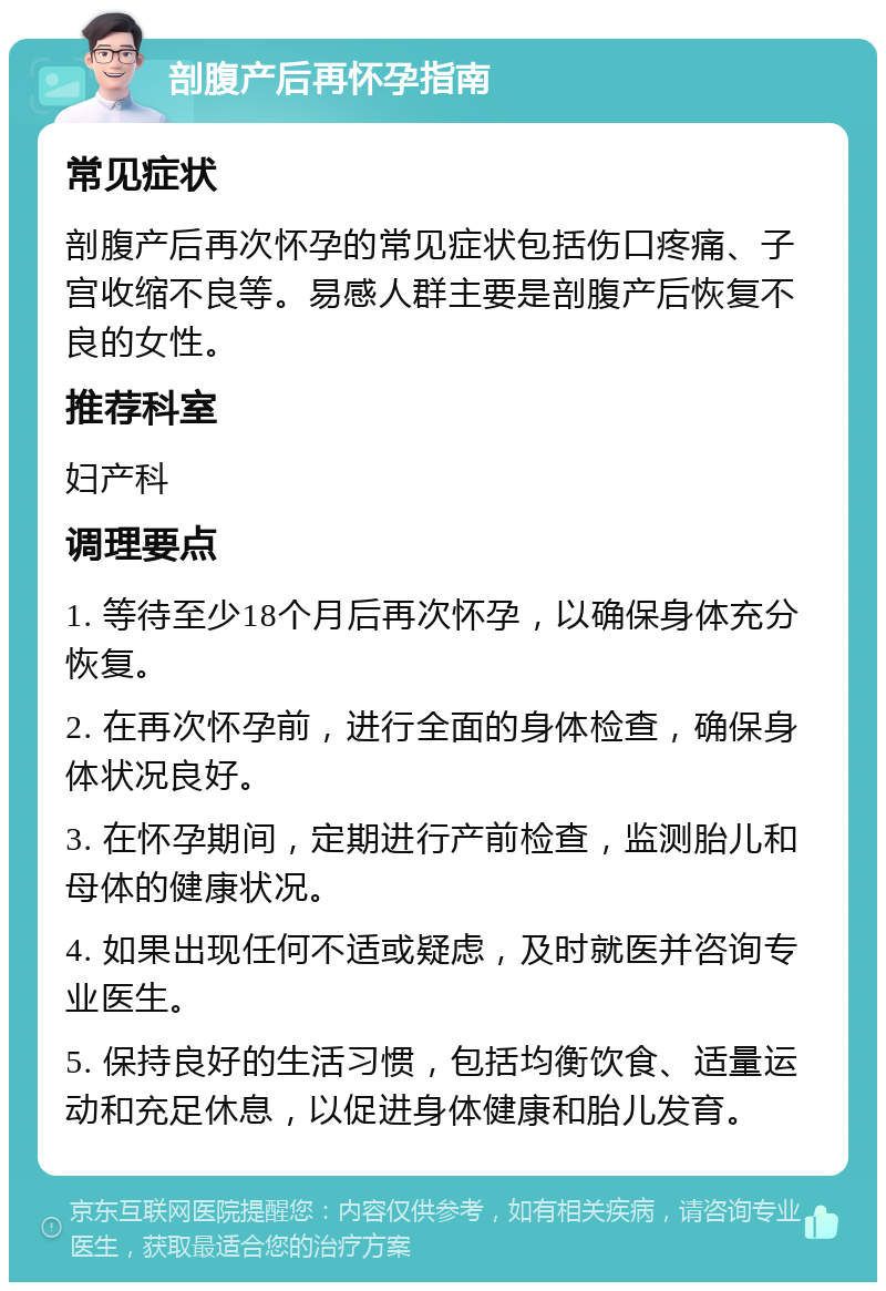 剖腹产后再怀孕指南 常见症状 剖腹产后再次怀孕的常见症状包括伤口疼痛、子宫收缩不良等。易感人群主要是剖腹产后恢复不良的女性。 推荐科室 妇产科 调理要点 1. 等待至少18个月后再次怀孕，以确保身体充分恢复。 2. 在再次怀孕前，进行全面的身体检查，确保身体状况良好。 3. 在怀孕期间，定期进行产前检查，监测胎儿和母体的健康状况。 4. 如果出现任何不适或疑虑，及时就医并咨询专业医生。 5. 保持良好的生活习惯，包括均衡饮食、适量运动和充足休息，以促进身体健康和胎儿发育。