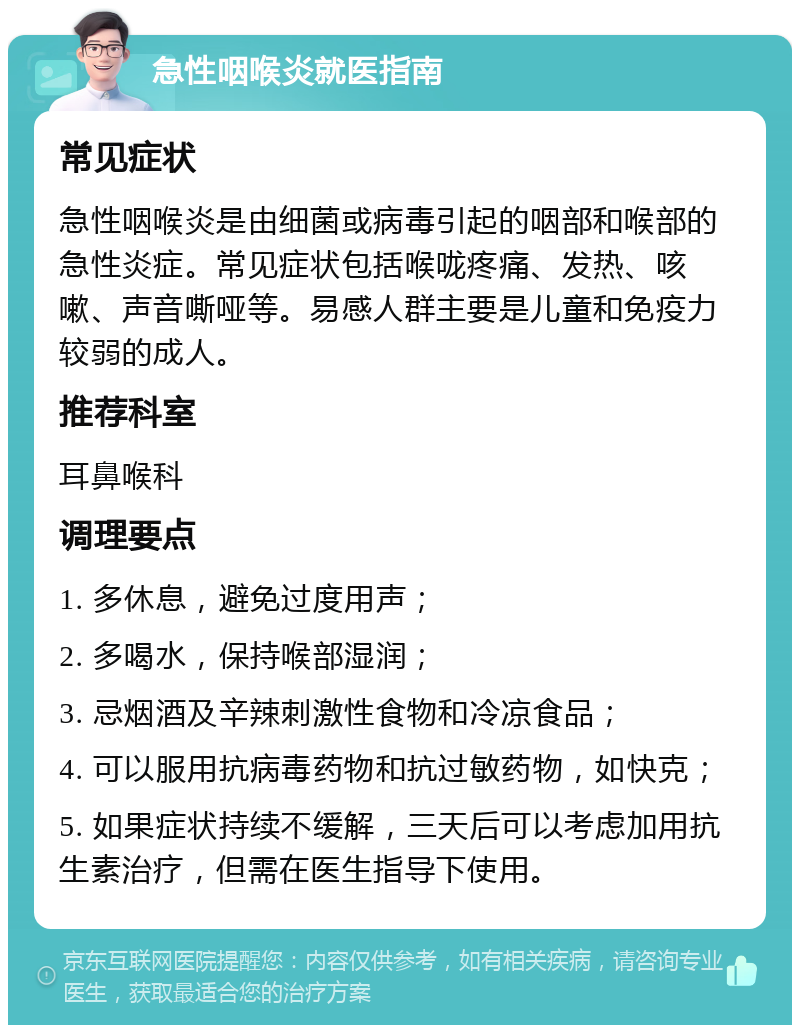 急性咽喉炎就医指南 常见症状 急性咽喉炎是由细菌或病毒引起的咽部和喉部的急性炎症。常见症状包括喉咙疼痛、发热、咳嗽、声音嘶哑等。易感人群主要是儿童和免疫力较弱的成人。 推荐科室 耳鼻喉科 调理要点 1. 多休息，避免过度用声； 2. 多喝水，保持喉部湿润； 3. 忌烟酒及辛辣刺激性食物和冷凉食品； 4. 可以服用抗病毒药物和抗过敏药物，如快克； 5. 如果症状持续不缓解，三天后可以考虑加用抗生素治疗，但需在医生指导下使用。