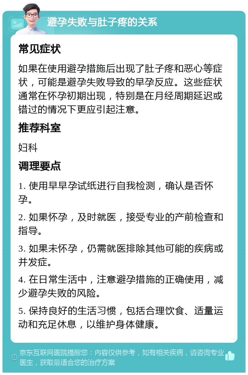 避孕失败与肚子疼的关系 常见症状 如果在使用避孕措施后出现了肚子疼和恶心等症状，可能是避孕失败导致的早孕反应。这些症状通常在怀孕初期出现，特别是在月经周期延迟或错过的情况下更应引起注意。 推荐科室 妇科 调理要点 1. 使用早早孕试纸进行自我检测，确认是否怀孕。 2. 如果怀孕，及时就医，接受专业的产前检查和指导。 3. 如果未怀孕，仍需就医排除其他可能的疾病或并发症。 4. 在日常生活中，注意避孕措施的正确使用，减少避孕失败的风险。 5. 保持良好的生活习惯，包括合理饮食、适量运动和充足休息，以维护身体健康。