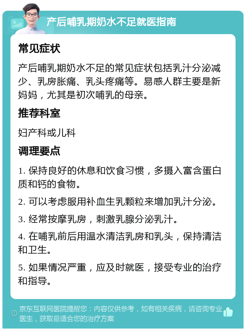 产后哺乳期奶水不足就医指南 常见症状 产后哺乳期奶水不足的常见症状包括乳汁分泌减少、乳房胀痛、乳头疼痛等。易感人群主要是新妈妈，尤其是初次哺乳的母亲。 推荐科室 妇产科或儿科 调理要点 1. 保持良好的休息和饮食习惯，多摄入富含蛋白质和钙的食物。 2. 可以考虑服用补血生乳颗粒来增加乳汁分泌。 3. 经常按摩乳房，刺激乳腺分泌乳汁。 4. 在哺乳前后用温水清洁乳房和乳头，保持清洁和卫生。 5. 如果情况严重，应及时就医，接受专业的治疗和指导。