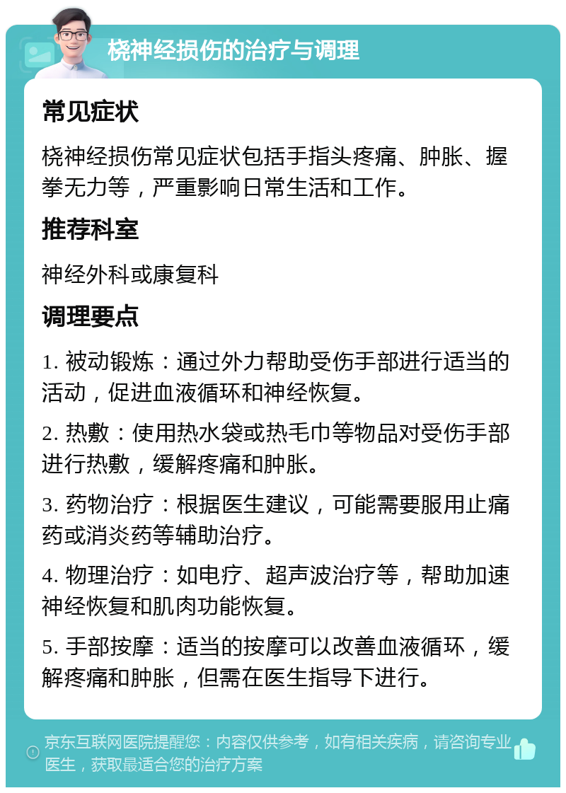 桡神经损伤的治疗与调理 常见症状 桡神经损伤常见症状包括手指头疼痛、肿胀、握拳无力等，严重影响日常生活和工作。 推荐科室 神经外科或康复科 调理要点 1. 被动锻炼：通过外力帮助受伤手部进行适当的活动，促进血液循环和神经恢复。 2. 热敷：使用热水袋或热毛巾等物品对受伤手部进行热敷，缓解疼痛和肿胀。 3. 药物治疗：根据医生建议，可能需要服用止痛药或消炎药等辅助治疗。 4. 物理治疗：如电疗、超声波治疗等，帮助加速神经恢复和肌肉功能恢复。 5. 手部按摩：适当的按摩可以改善血液循环，缓解疼痛和肿胀，但需在医生指导下进行。