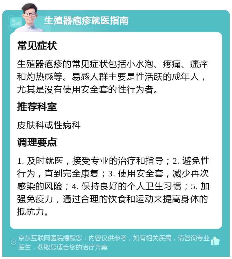 生殖器疱疹就医指南 常见症状 生殖器疱疹的常见症状包括小水泡、疼痛、瘙痒和灼热感等。易感人群主要是性活跃的成年人，尤其是没有使用安全套的性行为者。 推荐科室 皮肤科或性病科 调理要点 1. 及时就医，接受专业的治疗和指导；2. 避免性行为，直到完全康复；3. 使用安全套，减少再次感染的风险；4. 保持良好的个人卫生习惯；5. 加强免疫力，通过合理的饮食和运动来提高身体的抵抗力。