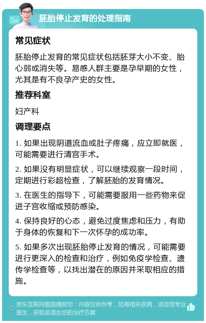 胚胎停止发育的处理指南 常见症状 胚胎停止发育的常见症状包括胚芽大小不变、胎心弱或消失等。易感人群主要是孕早期的女性，尤其是有不良孕产史的女性。 推荐科室 妇产科 调理要点 1. 如果出现阴道流血或肚子疼痛，应立即就医，可能需要进行清宫手术。 2. 如果没有明显症状，可以继续观察一段时间，定期进行彩超检查，了解胚胎的发育情况。 3. 在医生的指导下，可能需要服用一些药物来促进子宫收缩或预防感染。 4. 保持良好的心态，避免过度焦虑和压力，有助于身体的恢复和下一次怀孕的成功率。 5. 如果多次出现胚胎停止发育的情况，可能需要进行更深入的检查和治疗，例如免疫学检查、遗传学检查等，以找出潜在的原因并采取相应的措施。