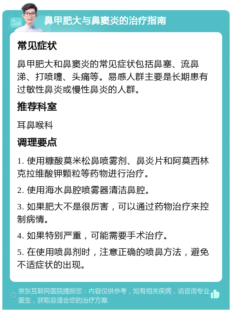 鼻甲肥大与鼻窦炎的治疗指南 常见症状 鼻甲肥大和鼻窦炎的常见症状包括鼻塞、流鼻涕、打喷嚏、头痛等。易感人群主要是长期患有过敏性鼻炎或慢性鼻炎的人群。 推荐科室 耳鼻喉科 调理要点 1. 使用糠酸莫米松鼻喷雾剂、鼻炎片和阿莫西林克拉维酸钾颗粒等药物进行治疗。 2. 使用海水鼻腔喷雾器清洁鼻腔。 3. 如果肥大不是很厉害，可以通过药物治疗来控制病情。 4. 如果特别严重，可能需要手术治疗。 5. 在使用喷鼻剂时，注意正确的喷鼻方法，避免不适症状的出现。