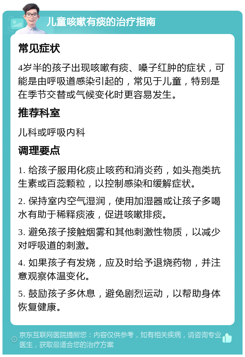 儿童咳嗽有痰的治疗指南 常见症状 4岁半的孩子出现咳嗽有痰、嗓子红肿的症状，可能是由呼吸道感染引起的，常见于儿童，特别是在季节交替或气候变化时更容易发生。 推荐科室 儿科或呼吸内科 调理要点 1. 给孩子服用化痰止咳药和消炎药，如头孢类抗生素或百蕊颗粒，以控制感染和缓解症状。 2. 保持室内空气湿润，使用加湿器或让孩子多喝水有助于稀释痰液，促进咳嗽排痰。 3. 避免孩子接触烟雾和其他刺激性物质，以减少对呼吸道的刺激。 4. 如果孩子有发烧，应及时给予退烧药物，并注意观察体温变化。 5. 鼓励孩子多休息，避免剧烈运动，以帮助身体恢复健康。