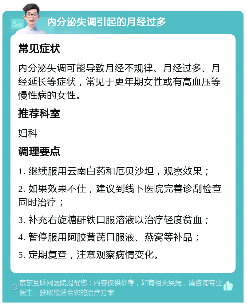 内分泌失调引起的月经过多 常见症状 内分泌失调可能导致月经不规律、月经过多、月经延长等症状，常见于更年期女性或有高血压等慢性病的女性。 推荐科室 妇科 调理要点 1. 继续服用云南白药和厄贝沙坦，观察效果； 2. 如果效果不佳，建议到线下医院完善诊刮检查同时治疗； 3. 补充右旋糖酐铁口服溶液以治疗轻度贫血； 4. 暂停服用阿胶黄芪口服液、燕窝等补品； 5. 定期复查，注意观察病情变化。