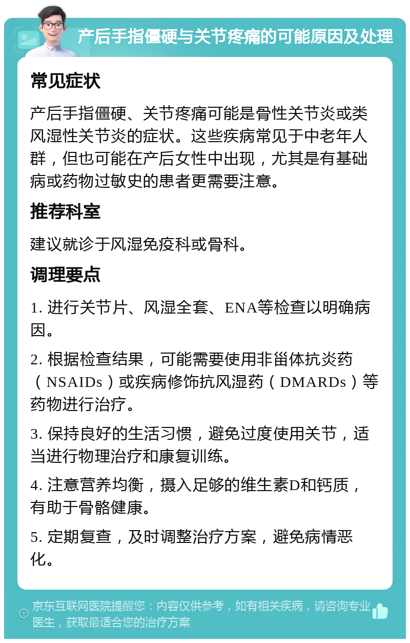 产后手指僵硬与关节疼痛的可能原因及处理 常见症状 产后手指僵硬、关节疼痛可能是骨性关节炎或类风湿性关节炎的症状。这些疾病常见于中老年人群，但也可能在产后女性中出现，尤其是有基础病或药物过敏史的患者更需要注意。 推荐科室 建议就诊于风湿免疫科或骨科。 调理要点 1. 进行关节片、风湿全套、ENA等检查以明确病因。 2. 根据检查结果，可能需要使用非甾体抗炎药（NSAIDs）或疾病修饰抗风湿药（DMARDs）等药物进行治疗。 3. 保持良好的生活习惯，避免过度使用关节，适当进行物理治疗和康复训练。 4. 注意营养均衡，摄入足够的维生素D和钙质，有助于骨骼健康。 5. 定期复查，及时调整治疗方案，避免病情恶化。