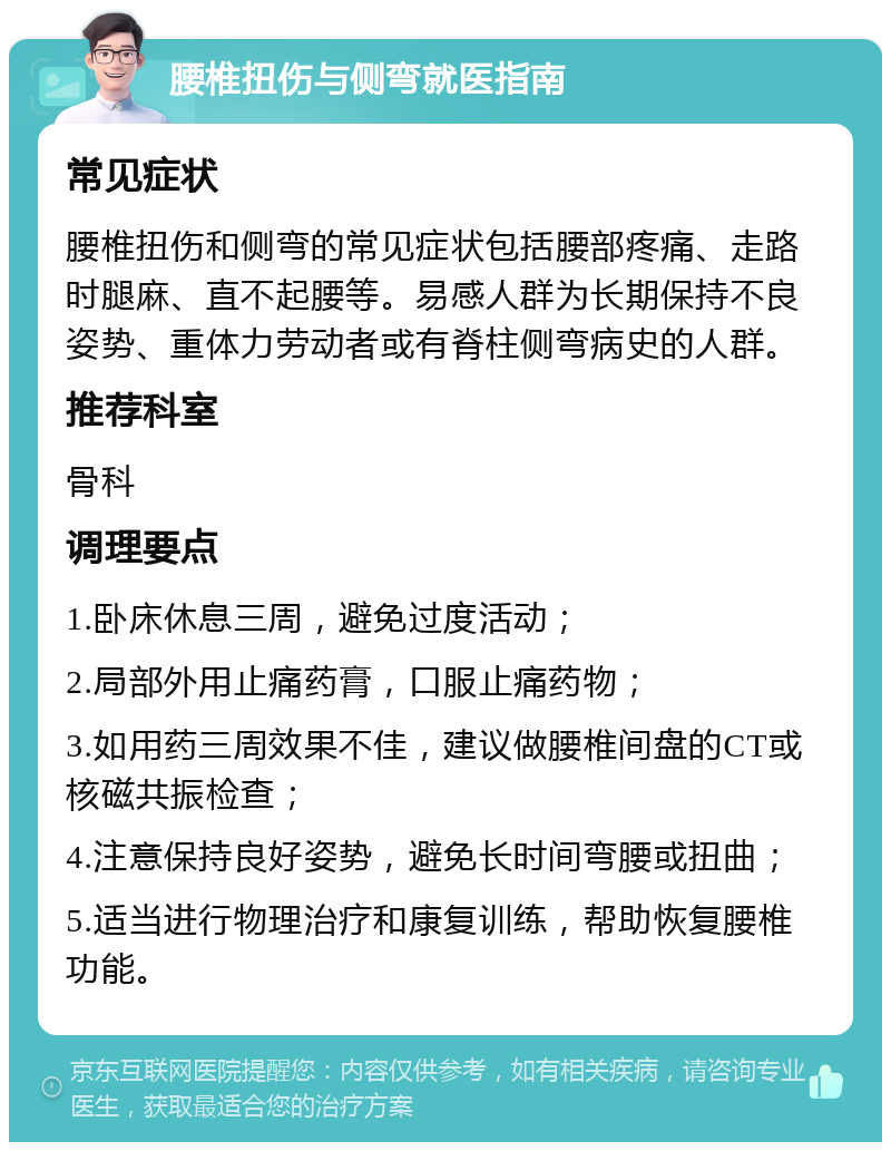 腰椎扭伤与侧弯就医指南 常见症状 腰椎扭伤和侧弯的常见症状包括腰部疼痛、走路时腿麻、直不起腰等。易感人群为长期保持不良姿势、重体力劳动者或有脊柱侧弯病史的人群。 推荐科室 骨科 调理要点 1.卧床休息三周，避免过度活动； 2.局部外用止痛药膏，口服止痛药物； 3.如用药三周效果不佳，建议做腰椎间盘的CT或核磁共振检查； 4.注意保持良好姿势，避免长时间弯腰或扭曲； 5.适当进行物理治疗和康复训练，帮助恢复腰椎功能。