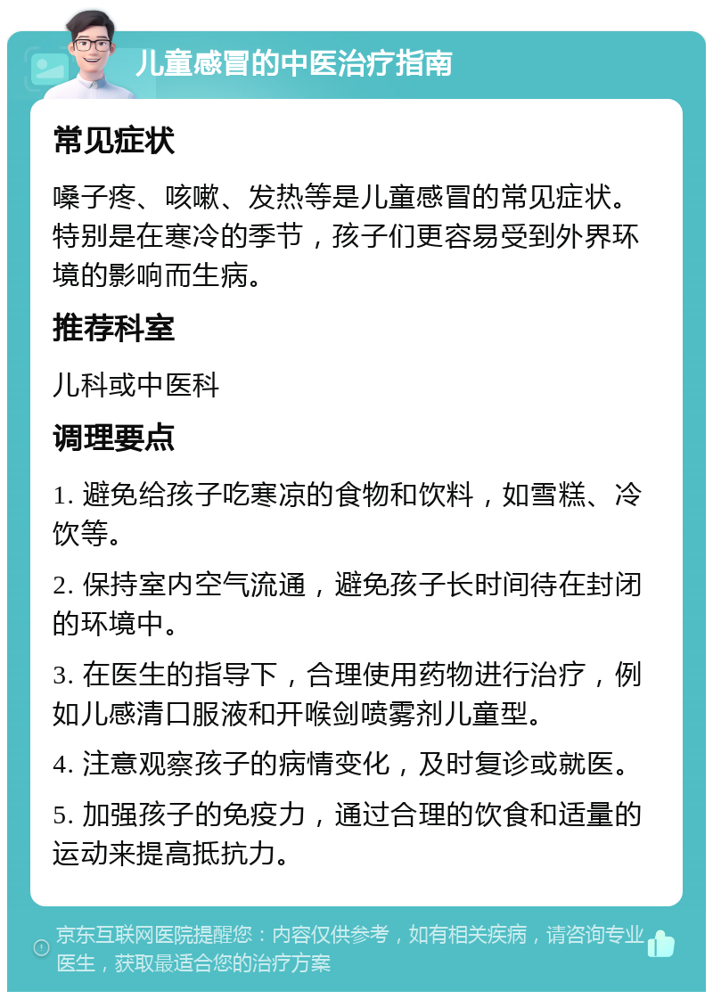 儿童感冒的中医治疗指南 常见症状 嗓子疼、咳嗽、发热等是儿童感冒的常见症状。特别是在寒冷的季节，孩子们更容易受到外界环境的影响而生病。 推荐科室 儿科或中医科 调理要点 1. 避免给孩子吃寒凉的食物和饮料，如雪糕、冷饮等。 2. 保持室内空气流通，避免孩子长时间待在封闭的环境中。 3. 在医生的指导下，合理使用药物进行治疗，例如儿感清口服液和开喉剑喷雾剂儿童型。 4. 注意观察孩子的病情变化，及时复诊或就医。 5. 加强孩子的免疫力，通过合理的饮食和适量的运动来提高抵抗力。