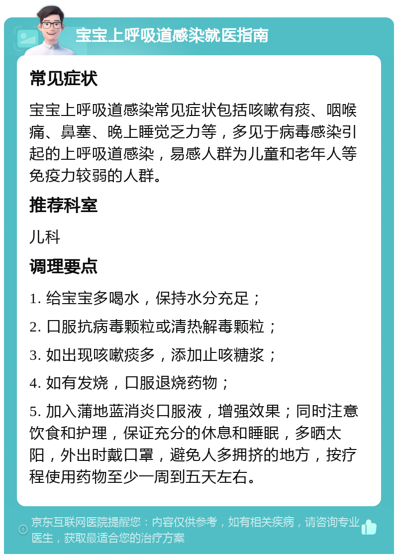 宝宝上呼吸道感染就医指南 常见症状 宝宝上呼吸道感染常见症状包括咳嗽有痰、咽喉痛、鼻塞、晚上睡觉乏力等，多见于病毒感染引起的上呼吸道感染，易感人群为儿童和老年人等免疫力较弱的人群。 推荐科室 儿科 调理要点 1. 给宝宝多喝水，保持水分充足； 2. 口服抗病毒颗粒或清热解毒颗粒； 3. 如出现咳嗽痰多，添加止咳糖浆； 4. 如有发烧，口服退烧药物； 5. 加入蒲地蓝消炎口服液，增强效果；同时注意饮食和护理，保证充分的休息和睡眠，多晒太阳，外出时戴口罩，避免人多拥挤的地方，按疗程使用药物至少一周到五天左右。