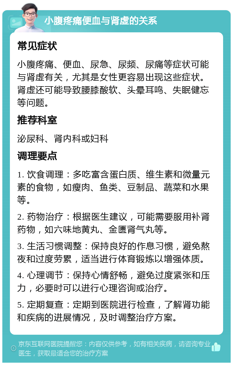 小腹疼痛便血与肾虚的关系 常见症状 小腹疼痛、便血、尿急、尿频、尿痛等症状可能与肾虚有关，尤其是女性更容易出现这些症状。肾虚还可能导致腰膝酸软、头晕耳鸣、失眠健忘等问题。 推荐科室 泌尿科、肾内科或妇科 调理要点 1. 饮食调理：多吃富含蛋白质、维生素和微量元素的食物，如瘦肉、鱼类、豆制品、蔬菜和水果等。 2. 药物治疗：根据医生建议，可能需要服用补肾药物，如六味地黄丸、金匮肾气丸等。 3. 生活习惯调整：保持良好的作息习惯，避免熬夜和过度劳累，适当进行体育锻炼以增强体质。 4. 心理调节：保持心情舒畅，避免过度紧张和压力，必要时可以进行心理咨询或治疗。 5. 定期复查：定期到医院进行检查，了解肾功能和疾病的进展情况，及时调整治疗方案。