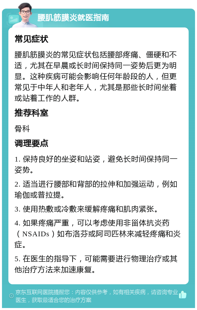 腰肌筋膜炎就医指南 常见症状 腰肌筋膜炎的常见症状包括腰部疼痛、僵硬和不适，尤其在早晨或长时间保持同一姿势后更为明显。这种疾病可能会影响任何年龄段的人，但更常见于中年人和老年人，尤其是那些长时间坐着或站着工作的人群。 推荐科室 骨科 调理要点 1. 保持良好的坐姿和站姿，避免长时间保持同一姿势。 2. 适当进行腰部和背部的拉伸和加强运动，例如瑜伽或普拉提。 3. 使用热敷或冷敷来缓解疼痛和肌肉紧张。 4. 如果疼痛严重，可以考虑使用非甾体抗炎药（NSAIDs）如布洛芬或阿司匹林来减轻疼痛和炎症。 5. 在医生的指导下，可能需要进行物理治疗或其他治疗方法来加速康复。