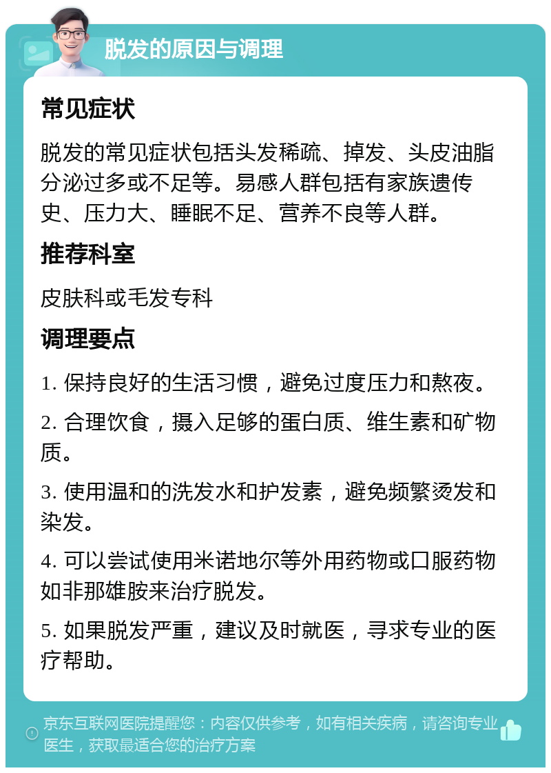 脱发的原因与调理 常见症状 脱发的常见症状包括头发稀疏、掉发、头皮油脂分泌过多或不足等。易感人群包括有家族遗传史、压力大、睡眠不足、营养不良等人群。 推荐科室 皮肤科或毛发专科 调理要点 1. 保持良好的生活习惯，避免过度压力和熬夜。 2. 合理饮食，摄入足够的蛋白质、维生素和矿物质。 3. 使用温和的洗发水和护发素，避免频繁烫发和染发。 4. 可以尝试使用米诺地尔等外用药物或口服药物如非那雄胺来治疗脱发。 5. 如果脱发严重，建议及时就医，寻求专业的医疗帮助。