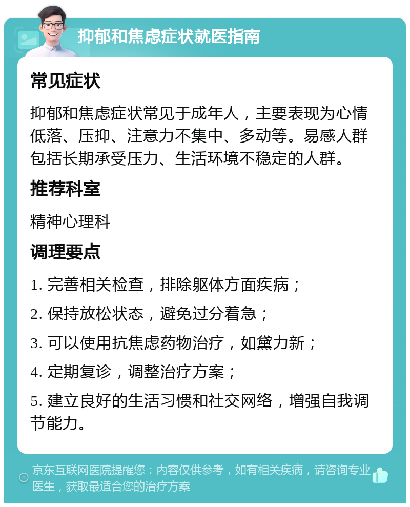 抑郁和焦虑症状就医指南 常见症状 抑郁和焦虑症状常见于成年人，主要表现为心情低落、压抑、注意力不集中、多动等。易感人群包括长期承受压力、生活环境不稳定的人群。 推荐科室 精神心理科 调理要点 1. 完善相关检查，排除躯体方面疾病； 2. 保持放松状态，避免过分着急； 3. 可以使用抗焦虑药物治疗，如黛力新； 4. 定期复诊，调整治疗方案； 5. 建立良好的生活习惯和社交网络，增强自我调节能力。