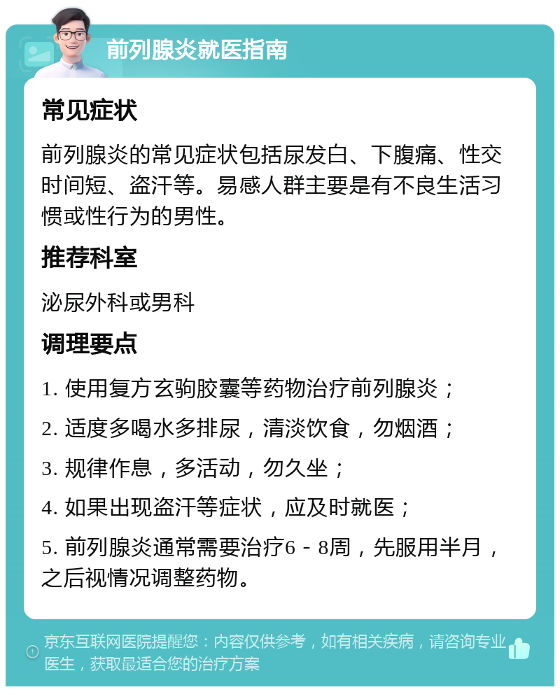 前列腺炎就医指南 常见症状 前列腺炎的常见症状包括尿发白、下腹痛、性交时间短、盗汗等。易感人群主要是有不良生活习惯或性行为的男性。 推荐科室 泌尿外科或男科 调理要点 1. 使用复方玄驹胶囊等药物治疗前列腺炎； 2. 适度多喝水多排尿，清淡饮食，勿烟酒； 3. 规律作息，多活动，勿久坐； 4. 如果出现盗汗等症状，应及时就医； 5. 前列腺炎通常需要治疗6－8周，先服用半月，之后视情况调整药物。