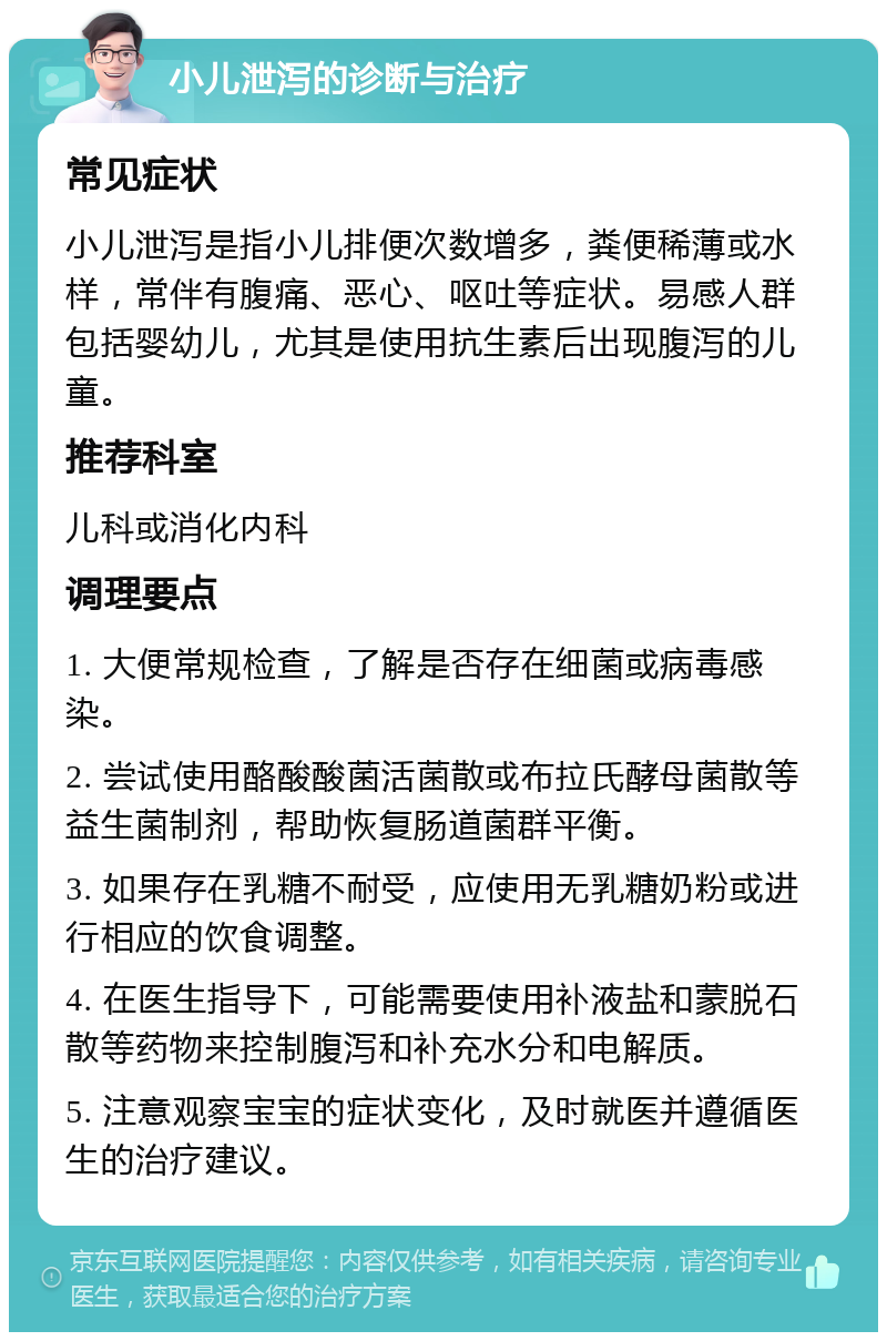 小儿泄泻的诊断与治疗 常见症状 小儿泄泻是指小儿排便次数增多，粪便稀薄或水样，常伴有腹痛、恶心、呕吐等症状。易感人群包括婴幼儿，尤其是使用抗生素后出现腹泻的儿童。 推荐科室 儿科或消化内科 调理要点 1. 大便常规检查，了解是否存在细菌或病毒感染。 2. 尝试使用酪酸酸菌活菌散或布拉氏酵母菌散等益生菌制剂，帮助恢复肠道菌群平衡。 3. 如果存在乳糖不耐受，应使用无乳糖奶粉或进行相应的饮食调整。 4. 在医生指导下，可能需要使用补液盐和蒙脱石散等药物来控制腹泻和补充水分和电解质。 5. 注意观察宝宝的症状变化，及时就医并遵循医生的治疗建议。