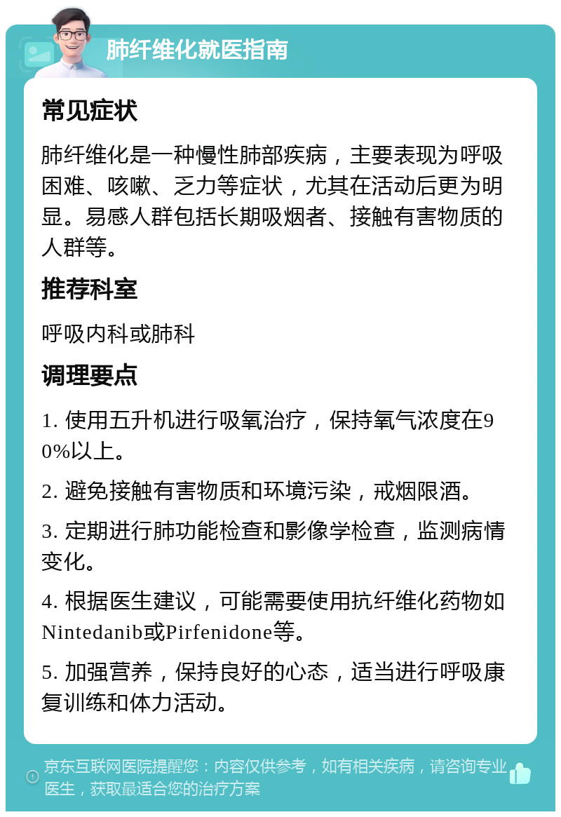 肺纤维化就医指南 常见症状 肺纤维化是一种慢性肺部疾病，主要表现为呼吸困难、咳嗽、乏力等症状，尤其在活动后更为明显。易感人群包括长期吸烟者、接触有害物质的人群等。 推荐科室 呼吸内科或肺科 调理要点 1. 使用五升机进行吸氧治疗，保持氧气浓度在90%以上。 2. 避免接触有害物质和环境污染，戒烟限酒。 3. 定期进行肺功能检查和影像学检查，监测病情变化。 4. 根据医生建议，可能需要使用抗纤维化药物如Nintedanib或Pirfenidone等。 5. 加强营养，保持良好的心态，适当进行呼吸康复训练和体力活动。