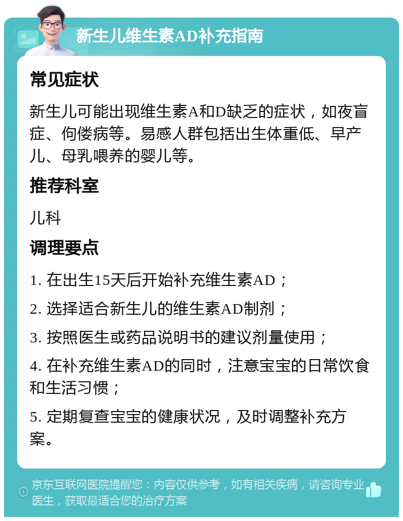 新生儿维生素AD补充指南 常见症状 新生儿可能出现维生素A和D缺乏的症状，如夜盲症、佝偻病等。易感人群包括出生体重低、早产儿、母乳喂养的婴儿等。 推荐科室 儿科 调理要点 1. 在出生15天后开始补充维生素AD； 2. 选择适合新生儿的维生素AD制剂； 3. 按照医生或药品说明书的建议剂量使用； 4. 在补充维生素AD的同时，注意宝宝的日常饮食和生活习惯； 5. 定期复查宝宝的健康状况，及时调整补充方案。