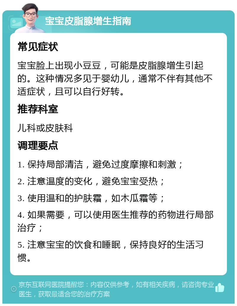 宝宝皮脂腺增生指南 常见症状 宝宝脸上出现小豆豆，可能是皮脂腺增生引起的。这种情况多见于婴幼儿，通常不伴有其他不适症状，且可以自行好转。 推荐科室 儿科或皮肤科 调理要点 1. 保持局部清洁，避免过度摩擦和刺激； 2. 注意温度的变化，避免宝宝受热； 3. 使用温和的护肤霜，如木瓜霜等； 4. 如果需要，可以使用医生推荐的药物进行局部治疗； 5. 注意宝宝的饮食和睡眠，保持良好的生活习惯。