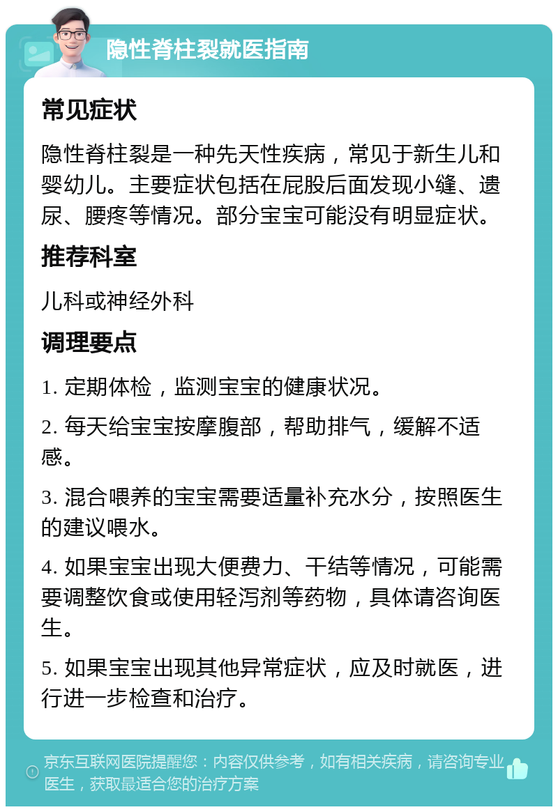 隐性脊柱裂就医指南 常见症状 隐性脊柱裂是一种先天性疾病，常见于新生儿和婴幼儿。主要症状包括在屁股后面发现小缝、遗尿、腰疼等情况。部分宝宝可能没有明显症状。 推荐科室 儿科或神经外科 调理要点 1. 定期体检，监测宝宝的健康状况。 2. 每天给宝宝按摩腹部，帮助排气，缓解不适感。 3. 混合喂养的宝宝需要适量补充水分，按照医生的建议喂水。 4. 如果宝宝出现大便费力、干结等情况，可能需要调整饮食或使用轻泻剂等药物，具体请咨询医生。 5. 如果宝宝出现其他异常症状，应及时就医，进行进一步检查和治疗。